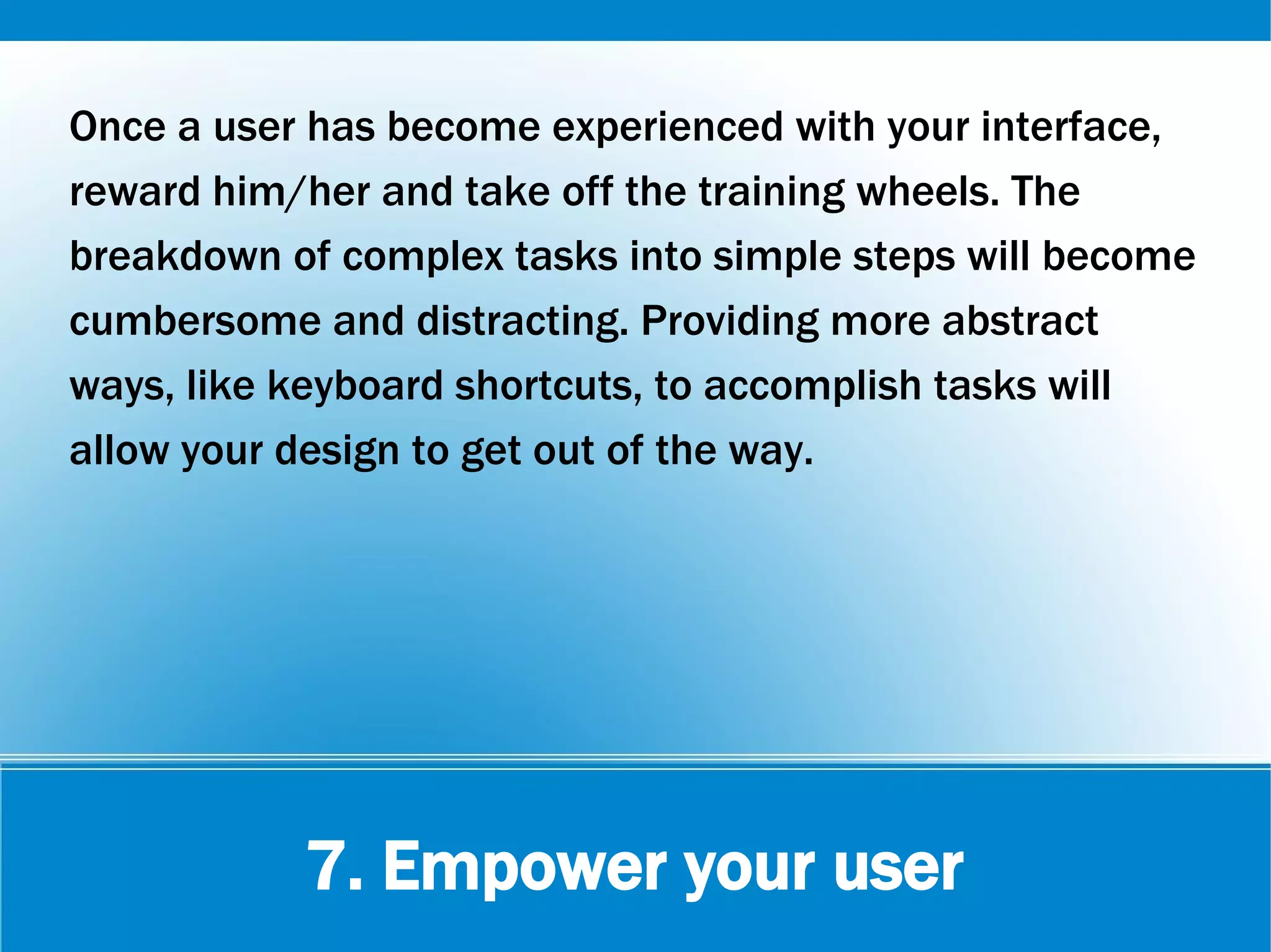 7. Empower your user
Once a user has become experienced with your interface,
reward him/her and take off the training wheels. The
breakdown of complex tasks into simple steps will become
cumbersome and distracting. Providing more abstract
ways, like keyboard shortcuts, to accomplish tasks will
allow your design to get out of the way.
 