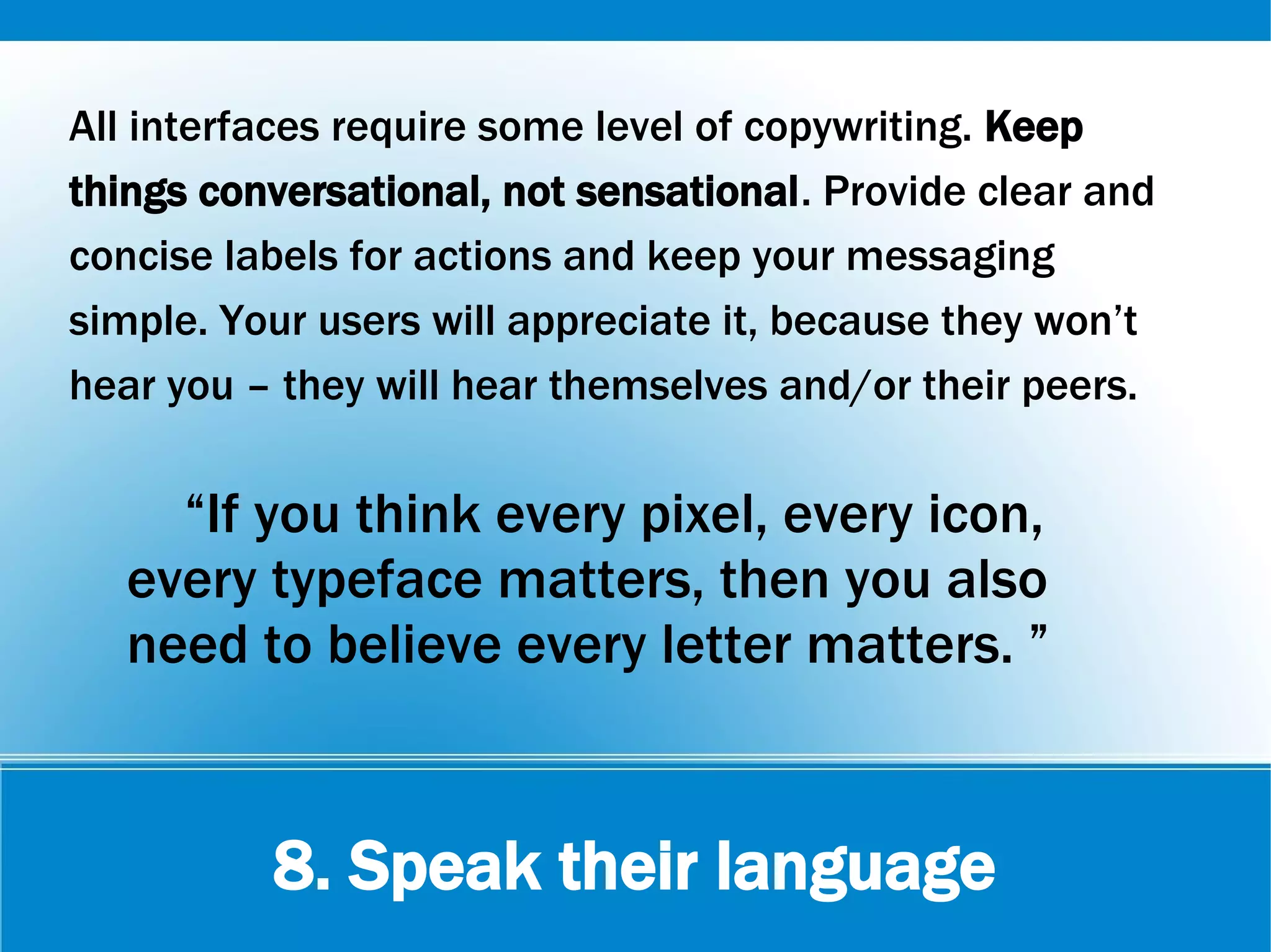 8. Speak their language
All interfaces require some level of copywriting. Keep
things conversational, not sensational. Provide clear and
concise labels for actions and keep your messaging
simple. Your users will appreciate it, because they won’t
hear you – they will hear themselves and/or their peers.
“If you think every pixel, every icon,
every typeface matters, then you also
need to believe every letter matters. ”
 