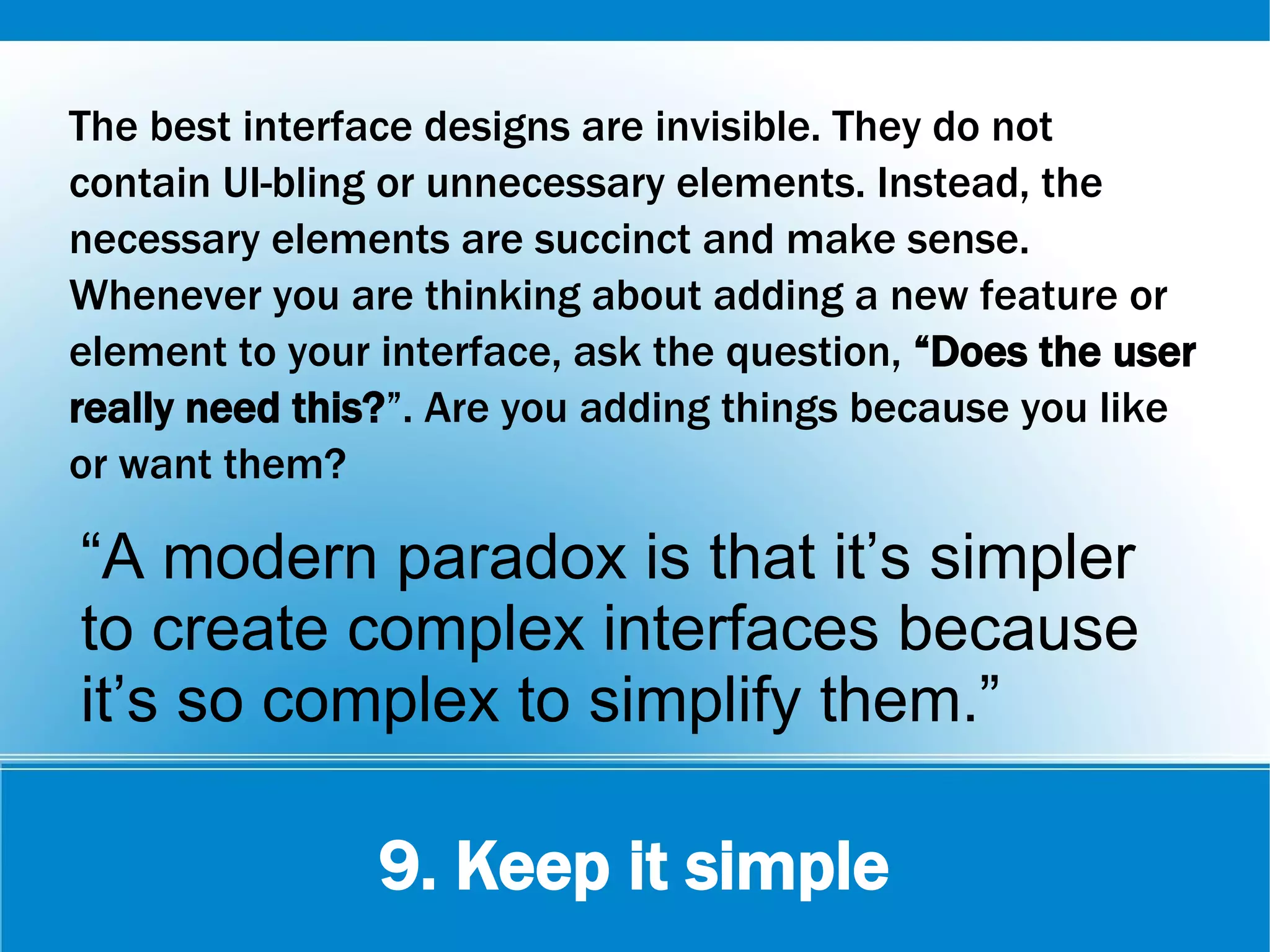 9. Keep it simple
The best interface designs are invisible. They do not
contain UI-bling or unnecessary elements. Instead, the
necessary elements are succinct and make sense.
Whenever you are thinking about adding a new feature or
element to your interface, ask the question, “Does the user
really need this?”. Are you adding things because you like
or want them?
“A modern paradox is that it’s simpler
to create complex interfaces because
it’s so complex to simplify them.”
 