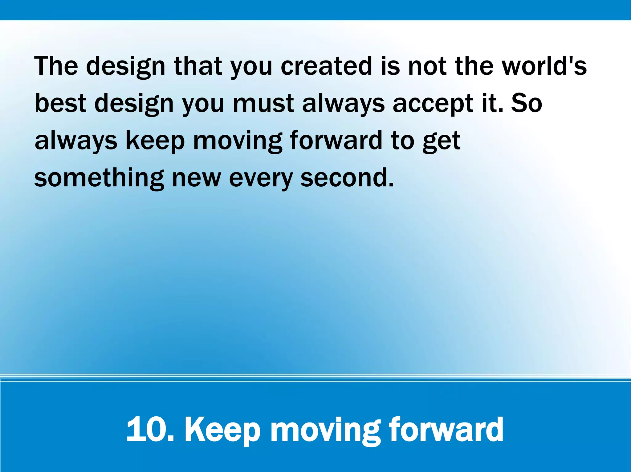 10. Keep moving forward
The design that you created is not the world's
best design you must always accept it. So
always keep moving forward to get
something new every second.
 