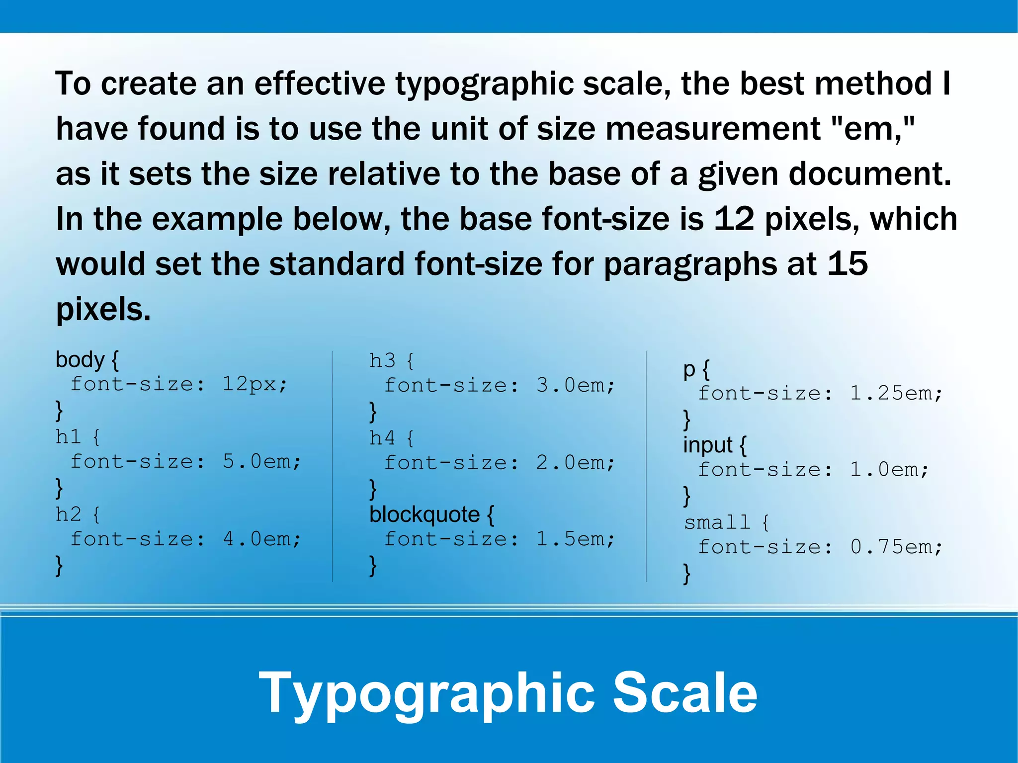 Typographic Scale
To create an effective typographic scale, the best method I
have found is to use the unit of size measurement "em,"
as it sets the size relative to the base of a given document.
In the example below, the base font-size is 12 pixels, which
would set the standard font-size for paragraphs at 15
pixels.
body {
font-size: 12px;
}
h1 {
font-size: 5.0em;
}
h2 {
font-size: 4.0em;
}
h3 {
font-size: 3.0em;
}
h4 {
font-size: 2.0em;
}
blockquote {
font-size: 1.5em;
}
p {
font-size: 1.25em;
}
input {
font-size: 1.0em;
}
small {
font-size: 0.75em;
}
 