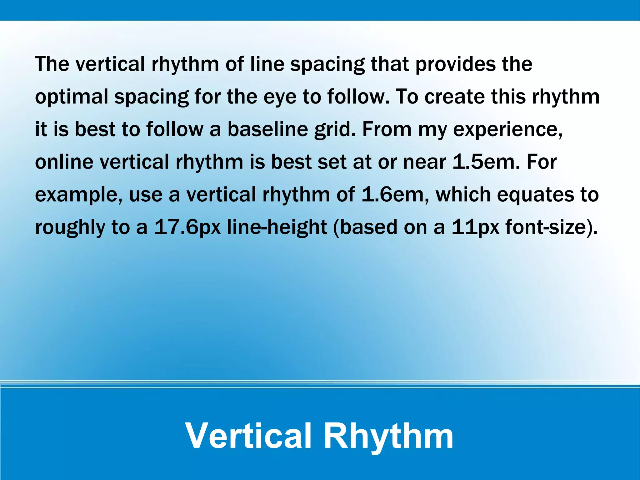 Vertical Rhythm
The vertical rhythm of line spacing that provides the
optimal spacing for the eye to follow. To create this rhythm
it is best to follow a baseline grid. From my experience,
online vertical rhythm is best set at or near 1.5em. For
example, use a vertical rhythm of 1.6em, which equates to
roughly to a 17.6px line-height (based on a 11px font-size).
 