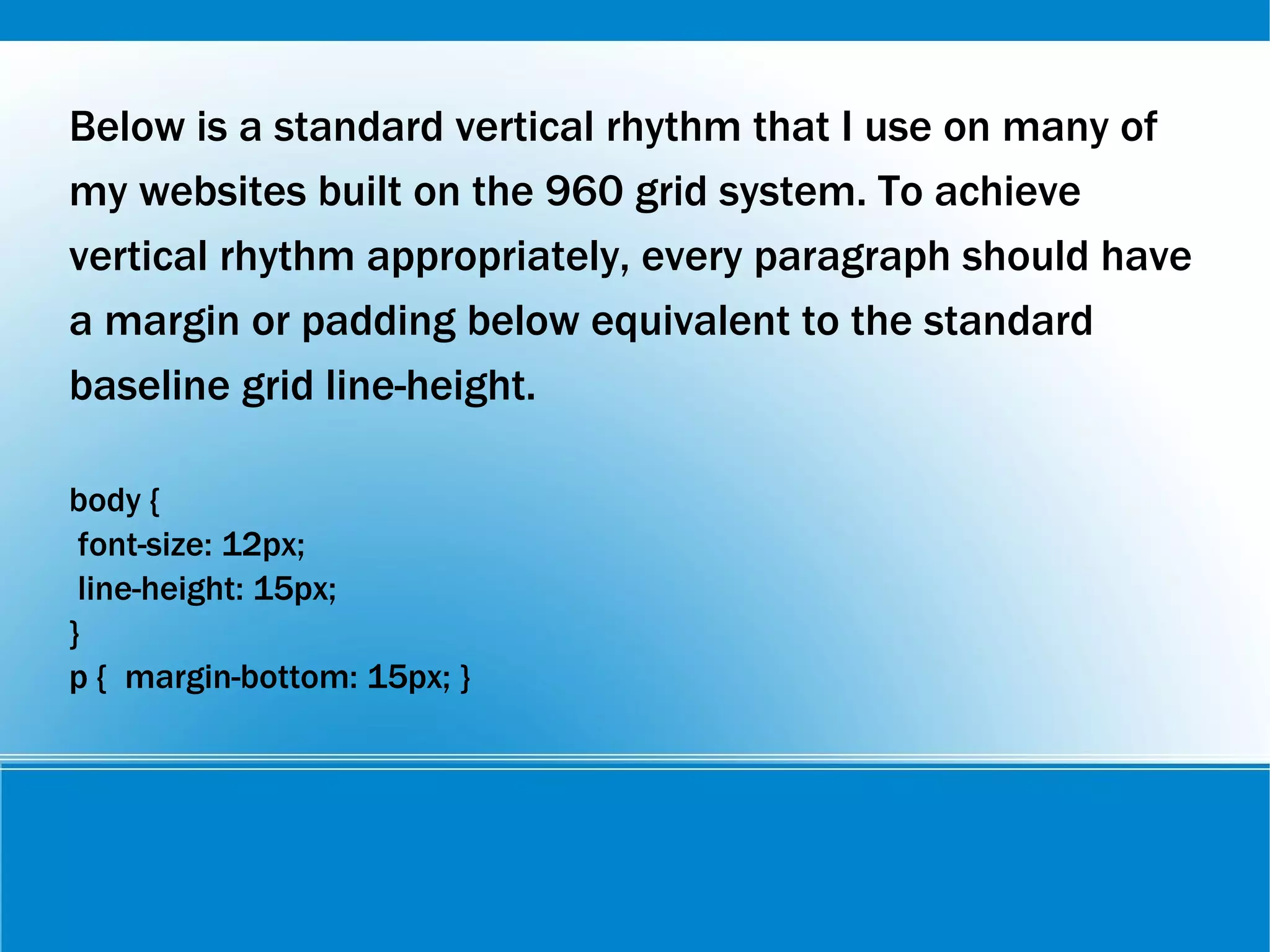 Below is a standard vertical rhythm that I use on many of
my websites built on the 960 grid system. To achieve
vertical rhythm appropriately, every paragraph should have
a margin or padding below equivalent to the standard
baseline grid line-height.
body {
font-size: 12px;
line-height: 15px;
}
p { margin-bottom: 15px; }
 