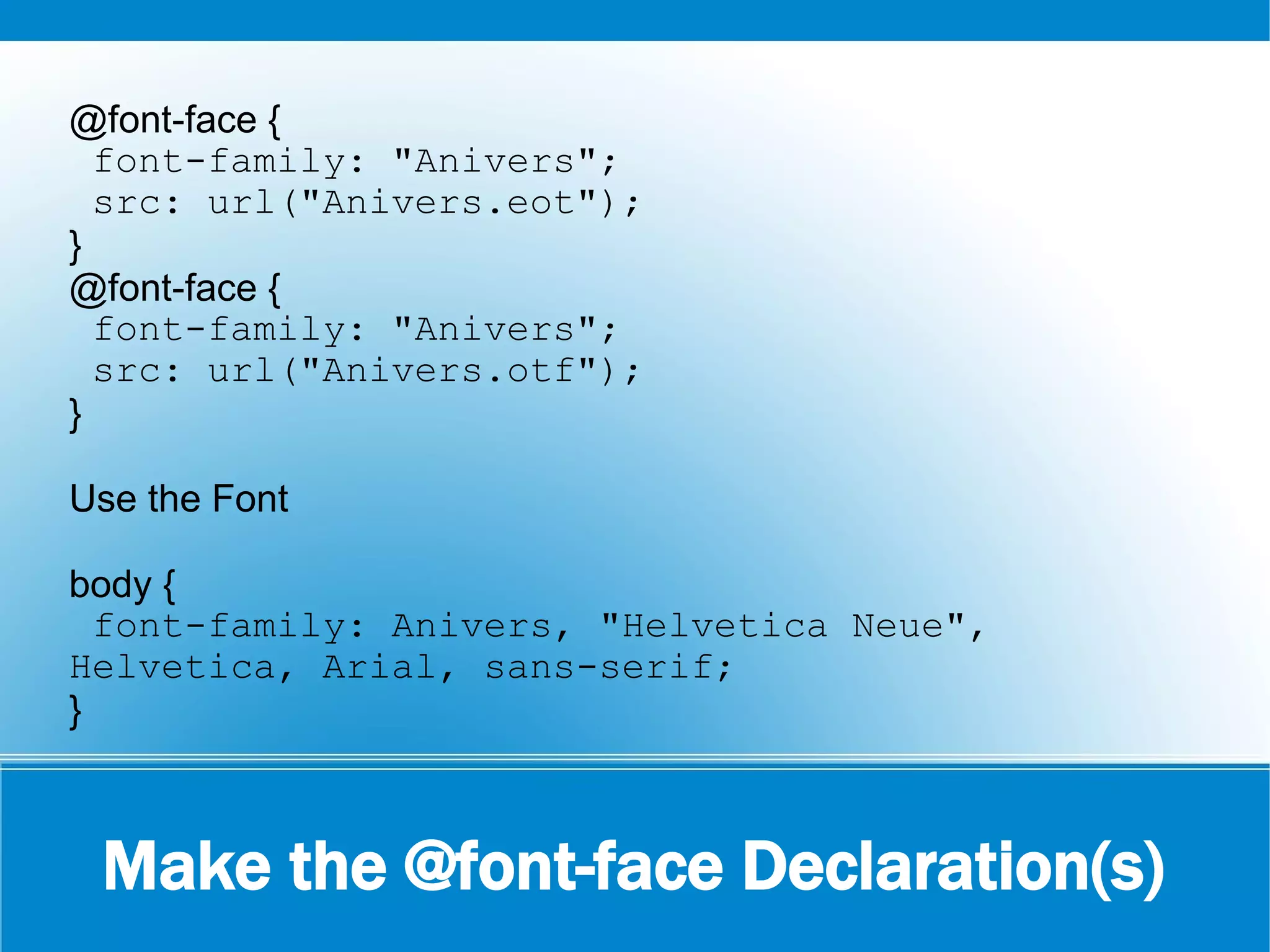 Make the @font-face Declaration(s)
@font-face {
font-family: "Anivers";
src: url("Anivers.eot");
}
@font-face {
font-family: "Anivers";
src: url("Anivers.otf");
}
Use the Font
body {
font-family: Anivers, "Helvetica Neue",
Helvetica, Arial, sans-serif;
}
 