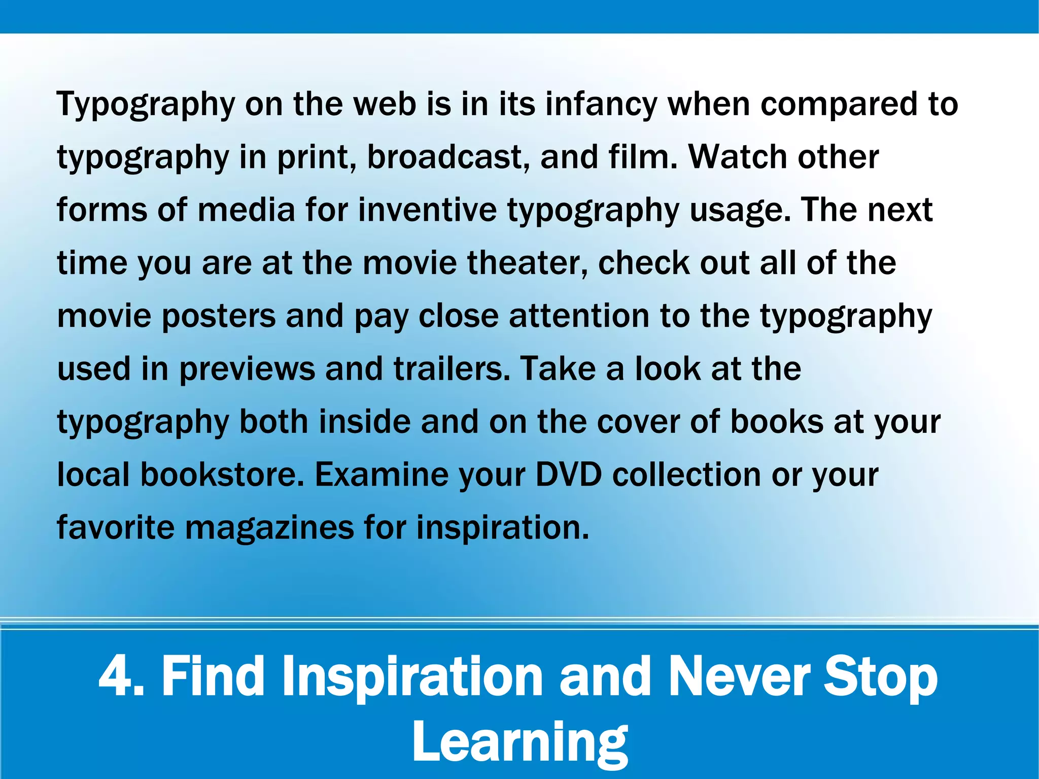 4. Find Inspiration and Never Stop
Learning
Typography on the web is in its infancy when compared to
typography in print, broadcast, and film. Watch other
forms of media for inventive typography usage. The next
time you are at the movie theater, check out all of the
movie posters and pay close attention to the typography
used in previews and trailers. Take a look at the
typography both inside and on the cover of books at your
local bookstore. Examine your DVD collection or your
favorite magazines for inspiration.
 