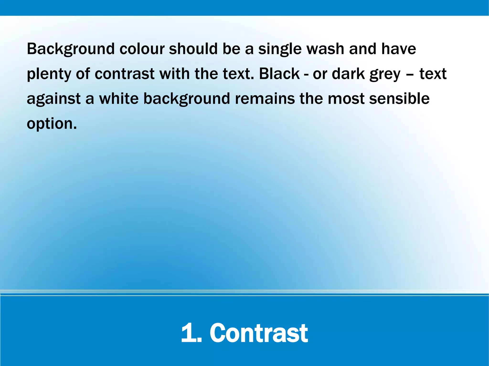 1. Contrast
Background colour should be a single wash and have
plenty of contrast with the text. Black - or dark grey – text
against a white background remains the most sensible
option.
 
