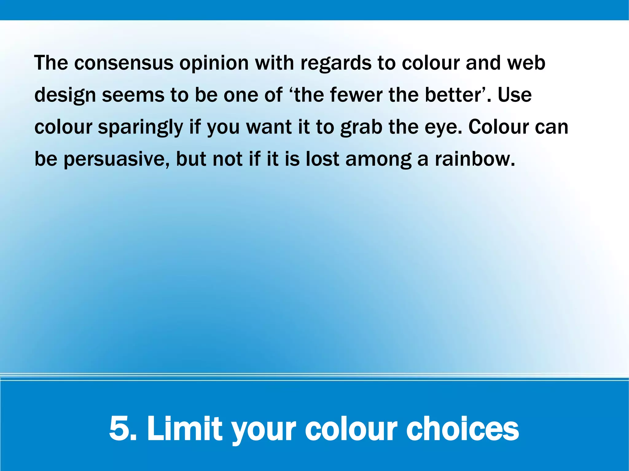 5. Limit your colour choices
The consensus opinion with regards to colour and web
design seems to be one of ‘the fewer the better’. Use
colour sparingly if you want it to grab the eye. Colour can
be persuasive, but not if it is lost among a rainbow.
 