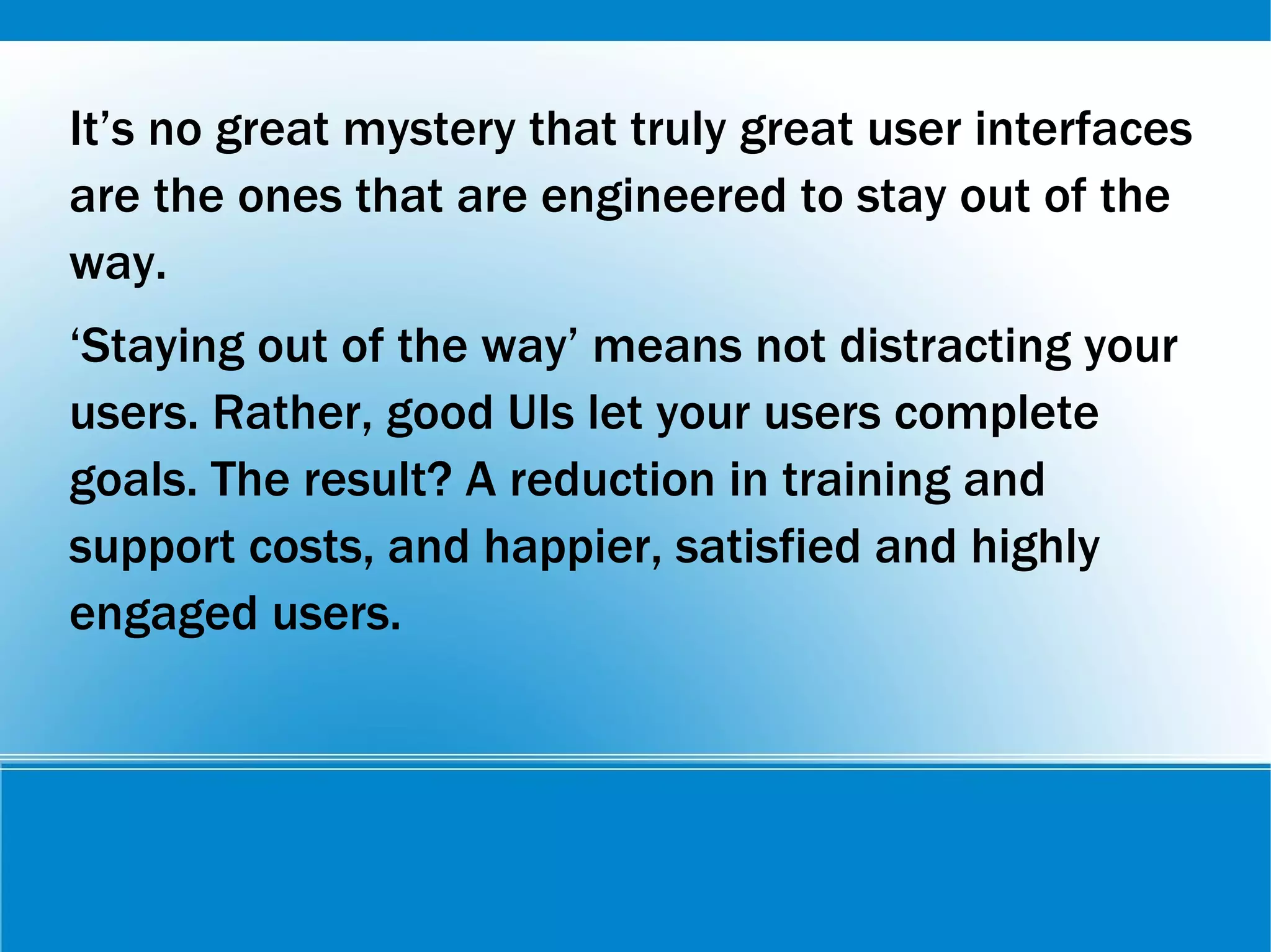 It’s no great mystery that truly great user interfaces
are the ones that are engineered to stay out of the
way.
‘Staying out of the way’ means not distracting your
users. Rather, good UIs let your users complete
goals. The result? A reduction in training and
support costs, and happier, satisfied and highly
engaged users.
 