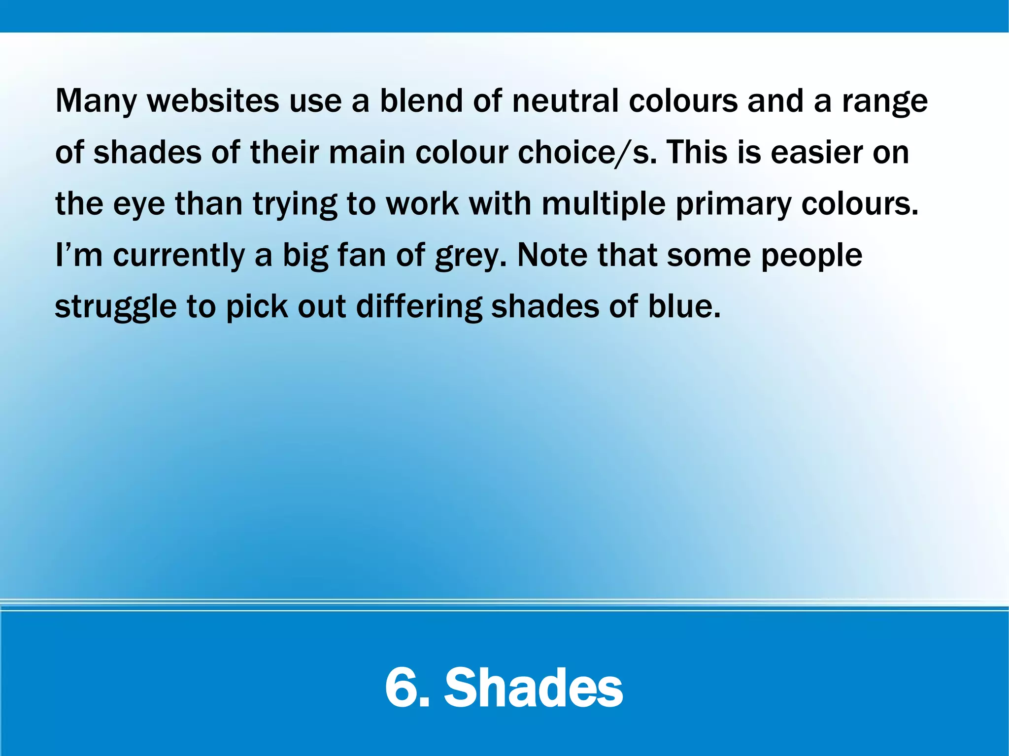 6. Shades
Many websites use a blend of neutral colours and a range
of shades of their main colour choice/s. This is easier on
the eye than trying to work with multiple primary colours.
I’m currently a big fan of grey. Note that some people
struggle to pick out differing shades of blue.
 