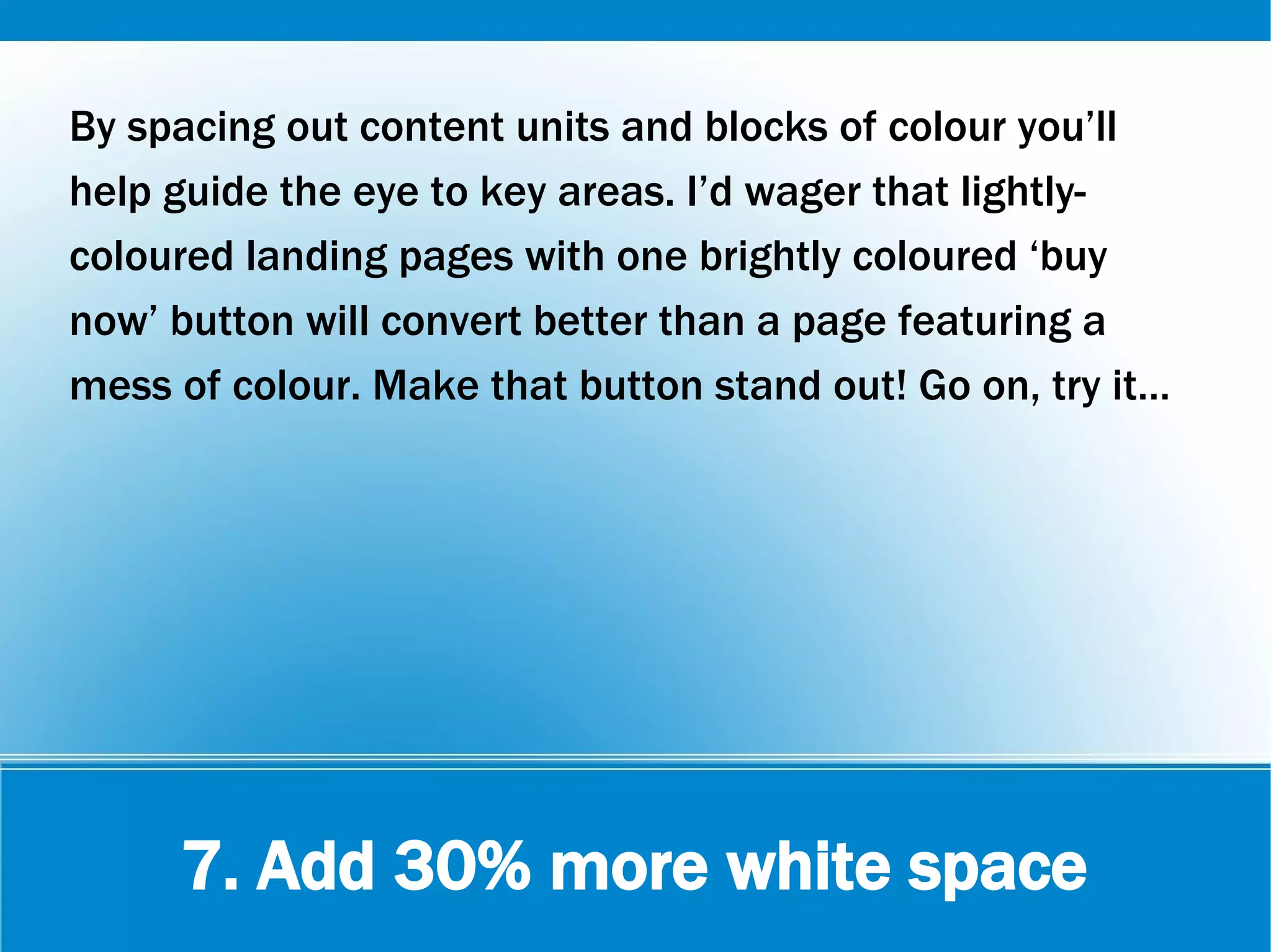 7. Add 30% more white space
By spacing out content units and blocks of colour you’ll
help guide the eye to key areas. I’d wager that lightly-
coloured landing pages with one brightly coloured ‘buy
now’ button will convert better than a page featuring a
mess of colour. Make that button stand out! Go on, try it…
 