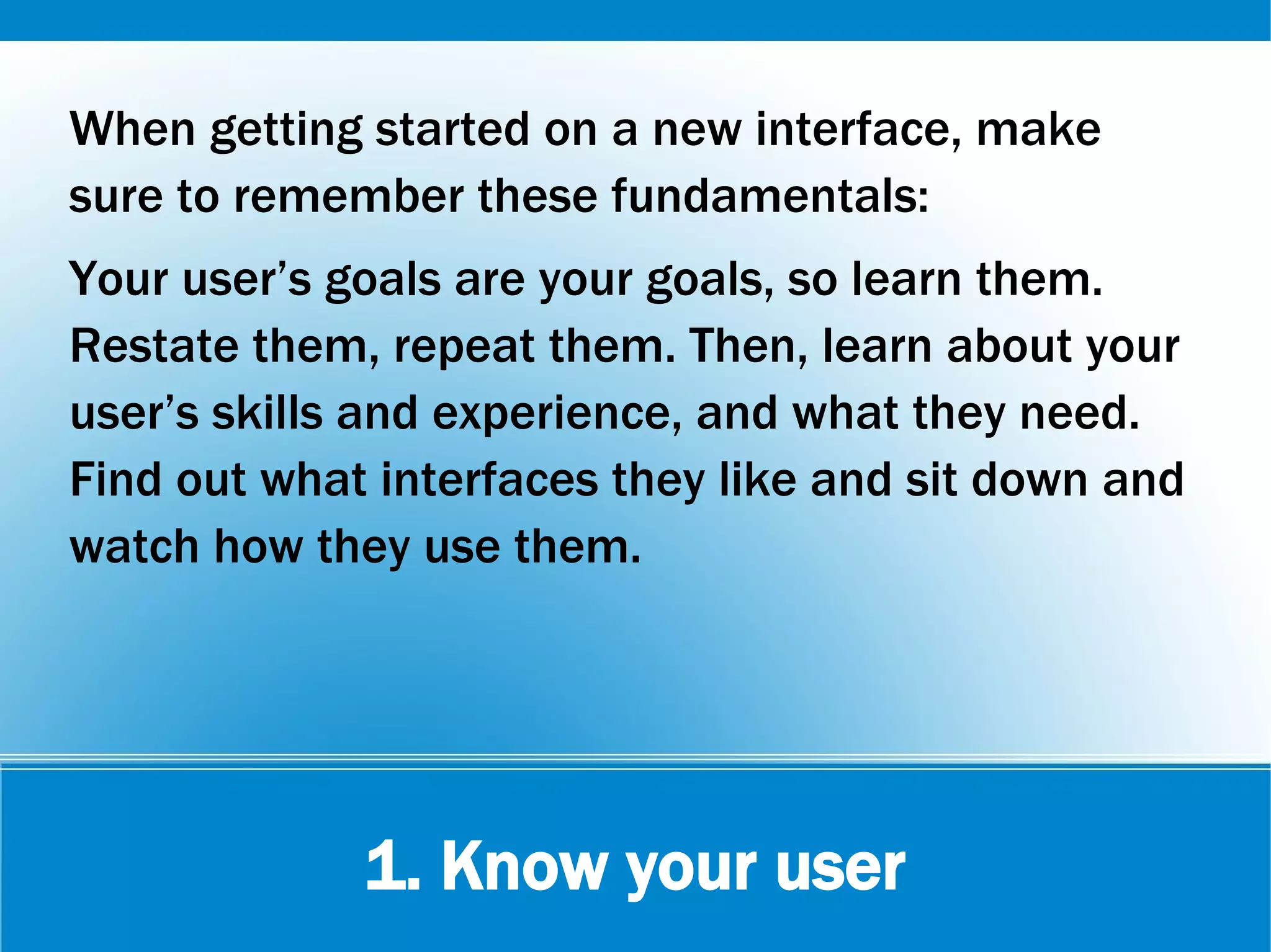 1. Know your user
When getting started on a new interface, make
sure to remember these fundamentals:
Your user’s goals are your goals, so learn them.
Restate them, repeat them. Then, learn about your
user’s skills and experience, and what they need.
Find out what interfaces they like and sit down and
watch how they use them.
 