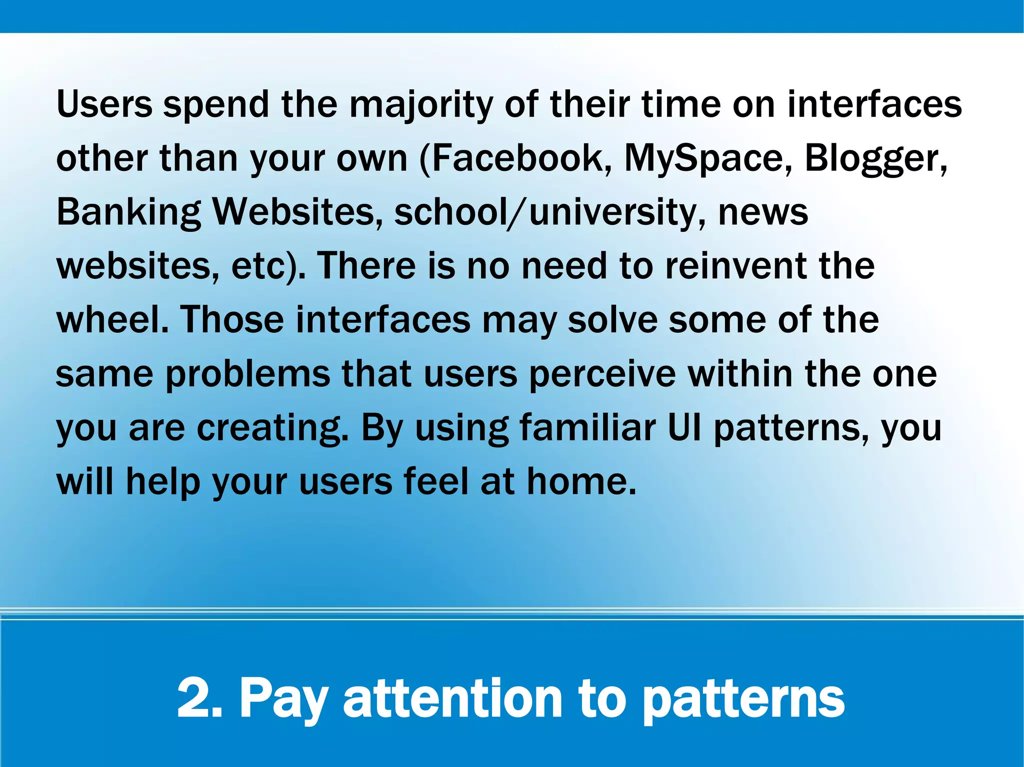 2. Pay attention to patterns
Users spend the majority of their time on interfaces
other than your own (Facebook, MySpace, Blogger,
Banking Websites, school/university, news
websites, etc). There is no need to reinvent the
wheel. Those interfaces may solve some of the
same problems that users perceive within the one
you are creating. By using familiar UI patterns, you
will help your users feel at home.
 