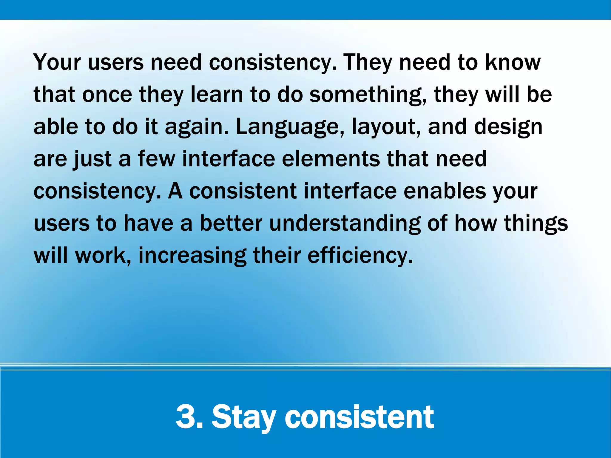 3. Stay consistent
Your users need consistency. They need to know
that once they learn to do something, they will be
able to do it again. Language, layout, and design
are just a few interface elements that need
consistency. A consistent interface enables your
users to have a better understanding of how things
will work, increasing their efficiency.
 