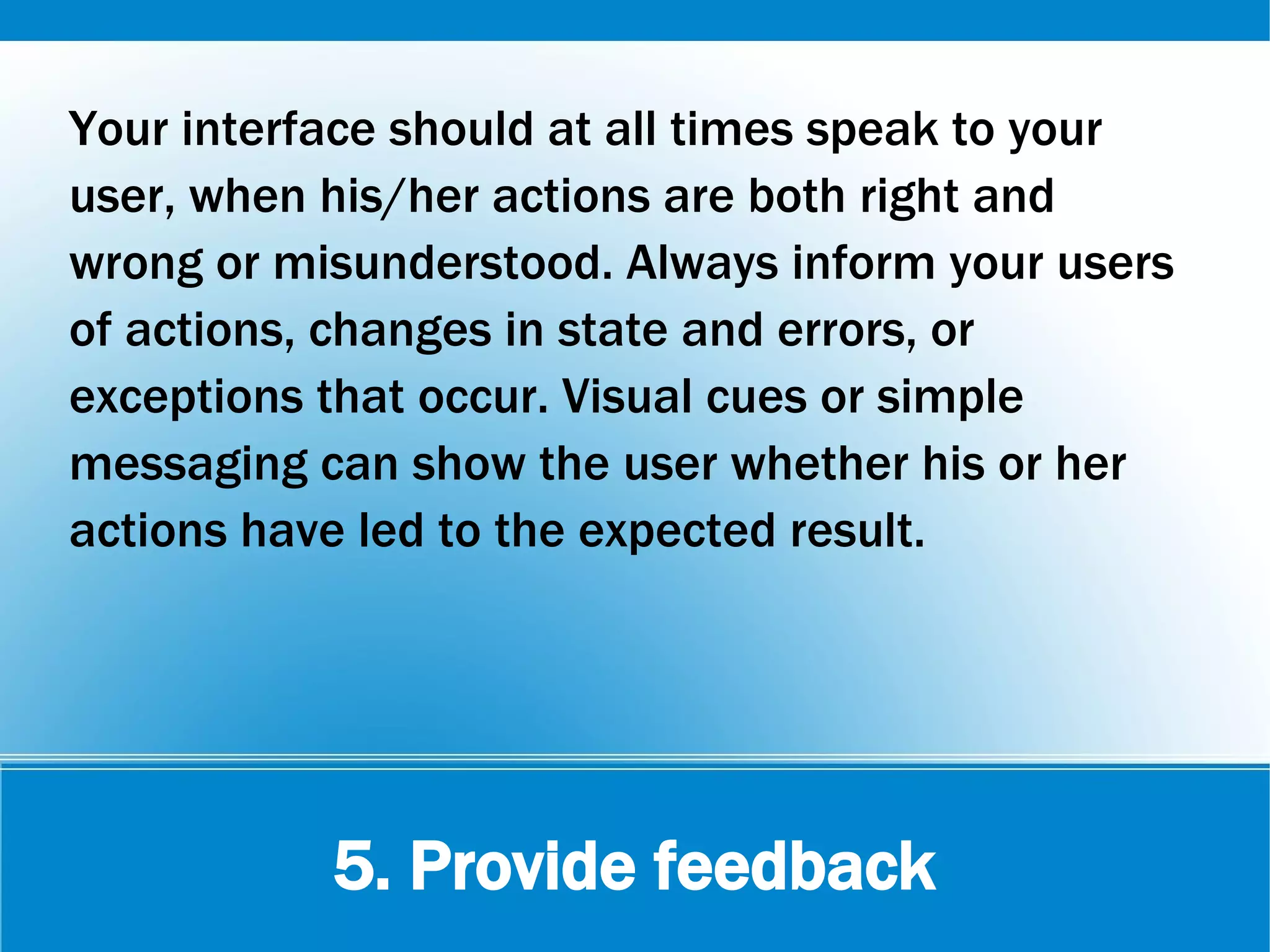 5. Provide feedback
Your interface should at all times speak to your
user, when his/her actions are both right and
wrong or misunderstood. Always inform your users
of actions, changes in state and errors, or
exceptions that occur. Visual cues or simple
messaging can show the user whether his or her
actions have led to the expected result.
 
