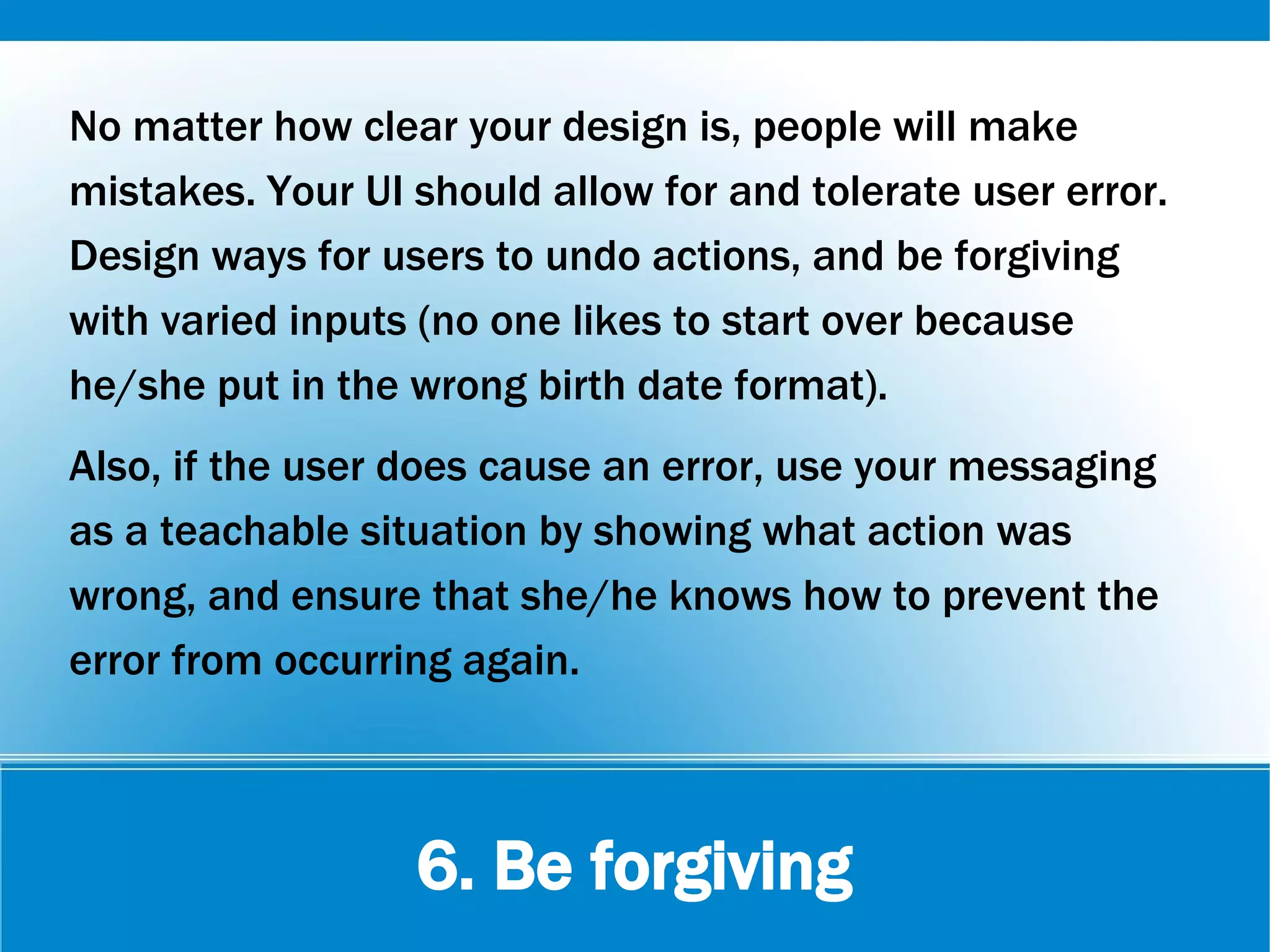 6. Be forgiving
No matter how clear your design is, people will make
mistakes. Your UI should allow for and tolerate user error.
Design ways for users to undo actions, and be forgiving
with varied inputs (no one likes to start over because
he/she put in the wrong birth date format).
Also, if the user does cause an error, use your messaging
as a teachable situation by showing what action was
wrong, and ensure that she/he knows how to prevent the
error from occurring again.
 