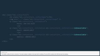 --isUnavailable
--isUnavailable
<div class="mds-contactCard">
<h1 class="mds-contactCard__contactName"></h1>
<img src="..." class="mds-contactCard__contactImage" />
<p class="mds-contactCard__information">
Phone: 294-555-9234
</p>
<p class="mds-contactCard__information mds-contactCard__information ">
Email: UNAVAILABLE
</p>
<p class="mds-contactCard__information mds-contactCard__information ">
Address: UNAVAILABLE
</p>
</div>
The modifier modifies the block or elements. This class is always in addition to the class that it’s modifying. The only CSS it contains is the CSS that does the modifying.
Speaker notes
 