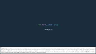 .mds-form__label--large
_form.scss
Debugging CSS can be a bit of a pain, but when you’ve got partials and naming conventions, that task becomes significantly easier. Suppose I find a CSS rule that’s causing me a headache on an element with the class .mds-form__label--large I
already know that this is a form element, that it’s a label and that it’s the large variety of label. I’ve created one partial for each Block from my naming convention. I know that if I want to change the CSS for this class, I’m going to go to my partials
and find one called _form.scss The only thing in that partial is CSS for the form block and its elements and modifiers.
Speaker notes
 