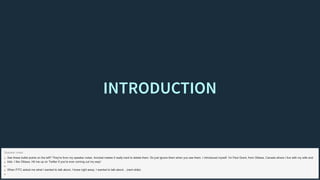 INTRODUCTIONINTRODUCTION
See these bullet points on the left? They're from my speaker notes. Acrobat makes it really hard to delete them. So just ignore them when you see them. I introduced myself. I'm Paul Grant, from Ottawa, Canada where I live with my wife and
kids. I like Ottawa. Hit me up on Twitter if you're ever coming out my way!
When FITC asked me what I wanted to talk about, I knew right away. I wanted to talk about... (next slide)
Speaker notes
 