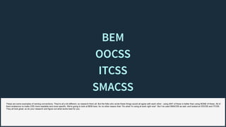 BEMBEM
OOCSSOOCSS
ITCSSITCSS
SMACSSSMACSS
These are some examples of naming conventions. They're all a bit different, so research them all. But the folks who wrote these things would all agree with each other - using ANY of these is better than using NONE of these. All of
them endeavour to make CSS more readable and more specific. We're going to look at BEM here, for no other reason than "it's what I'm using at work right now". But I've used SMACSS as well, and looked at OOCSS and ITCSS.
They all look great, so do your research and figure out what works best for you.
 