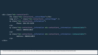 <div class="mds-contactCard">
<h1 class="mds-contactCard__contactName"></h1>
<img src="..." class="mds-contactCard__contactImage" />
<p class="mds-contactCard__information">
Phone: 294-555-9234
</p>
<p class="mds-contactCard__information mds-contactCard__information--isUnavailable">
Email: UNAVAILABLE
</p>
<p class="mds-contactCard__information mds-contactCard__information--isUnavailable">
Address: UNAVAILABLE
</p>
</div>
So here's an example code snippet using BEM plus a little extra that I like to add. BEM stands for Block Element Modifier, but before we get to those pieces, let's start with the prefix
 