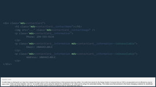 mds-
mds-
mds-
mds-
mds- mds-
mds- mds-
<div class=" contactCard">
<h1 class=" contactCard__contactName"></h1>
<img src="..." class=" contactCard__contactImage" />
<p class=" contactCard__information">
Phone: 294-555-9234
</p>
<p class=" contactCard__information contactCard__information--isUnavailable">
Email: UNAVAILABLE
</p>
<p class=" contactCard__information contactCard__information--isUnavailable">
Address: UNAVAILABLE
</p>
</div>
A prefix helps us distinguish our class from classes that have come in from an external library or that someone else has written. Our prefix here stands for My Design System It ensures that our CSS is encapsulated and not affected by anyone
else’s CSS.
Speaker notes
It also can show intention. Use "js-" as a prefix when you're using the selector for JavaScript or "at-" when you're using it for automated testing. This makes sure that someone in the future changing a selector for JavaScript
doesn't break the CSS or vice versa, or so someone doesn't remove an element that an automated test relies on.
 