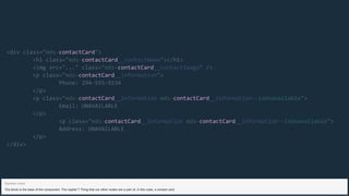 contactCard
contactCard
contactCard
contactCard
contactCard contactCard
contactCard contactCard
<div class="mds- ">
<h1 class="mds- __contactName"></h1>
<img src="..." class="mds- __contactImage" />
<p class="mds- __information">
Phone: 294-555-9234
</p>
<p class="mds- __information mds- __information--isUnavailable">
Email: UNAVAILABLE
</p>
<p class="mds- __information mds- __information--isUnavailable">
Address: UNAVAILABLE
</p>
</div>
The block is the base of the component. The capital T Thing that our other nodes are a part of, in this case, a contact card.
Speaker notes
 
