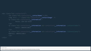 __contactName
__contactImage
__information
__information __information
__information __information
<div class="mds-contactCard">
<h1 class="mds-contactCard "></h1>
<img src="..." class="mds-contactCard " />
<p class="mds-contactCard ">
Phone: 294-555-9234
</p>
<p class="mds-contactCard mds-contactCard --isUnavailable">
Email: UNAVAILABLE
</p>
<p class="mds-contactCard mds-contactCard --isUnavailable">
Address: UNAVAILABLE
</p>
</div>
I show an element by beginning it with two underscores. Elements are the little bits that make up the block.
Speaker notes
 