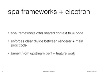 © Isle of Code Inc.@anulman - #WEBU17
spa frameworks + electron
• spa frameworks offer shared context to ui code
• enforces clear divide between renderer + main
proc code
• beneﬁt from upstream perf + feature work
13
 