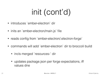 © Isle of Code Inc.@anulman - #WEBU17
init (cont’d)
• introduces `ember-electron` dir
• inits an `ember-electron/main.js` ﬁle
• reads conﬁg from `ember-electron/.electron-forge`
• commands will add `ember-electron` dir to broccoli build
• incls merged `resources-` dir
• updates package.json per forge expectations, iff
values dne
21
 