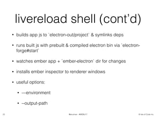 © Isle of Code Inc.@anulman - #WEBU17
livereload shell (cont’d)
• builds app js to `electron-out/project` & symlinks deps
• runs built js with prebuilt & compiled electron bin via `electron-
forge#start`
• watches ember app + `ember-electron` dir for changes
• installs ember inspector to renderer windows
• useful options:
• —environment
• --output-path
23
 