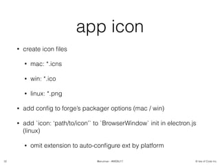 © Isle of Code Inc.@anulman - #WEBU17
app icon
• create icon ﬁles
• mac: *.icns
• win: *.ico
• linux: *.png
• add conﬁg to forge’s packager options (mac / win)
• add `icon: ‘path/to/icon’` to `BrowserWindow` init in electron.js
(linux)
• omit extension to auto-conﬁgure ext by platform
32
 