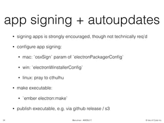 © Isle of Code Inc.@anulman - #WEBU17
app signing + autoupdates
• signing apps is strongly encouraged, though not technically req’d
• conﬁgure app signing:
• mac: `osxSign` param of `electronPackagerConﬁg`
• win: `electronWinstallerConﬁg`
• linux: pray to cthulhu
• make executable:
• `ember electron:make`
• publish executable, e.g. via github release / s3
34
 
