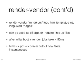 © Isle of Code Inc.@anulman - #WEBU17
render-vendor (cont’d)
• render-vendor “renderers” load html templates into
long-lived “pages”
• can be used as cli app, or `require` into .js ﬁles
• after initial boot + render, jobs take < 50ms
• html => pdf => printer output now feels
instantaneous
40
 