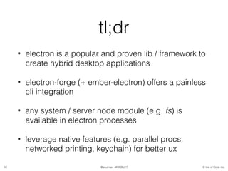 © Isle of Code Inc.@anulman - #WEBU17
tl;dr
• electron is a popular and proven lib / framework to
create hybrid desktop applications
• electron-forge (+ ember-electron) offers a painless
cli integration
• any system / server node module (e.g. fs) is
available in electron processes
• leverage native features (e.g. parallel procs,
networked printing, keychain) for better ux
42
 