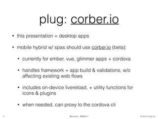 © Isle of Code Inc.@anulman - #WEBU17
plug: corber.io
• this presentation = desktop apps
• mobile hybrid w/ spas should use corber.io (beta):
• currently for ember, vue, glimmer apps + cordova
• handles framework + app build & validations, w/o
affecting existing web ﬂows
• includes on-device livereload, + utility functions for
icons & plugins
• when needed, can proxy to the cordova cli
6
 