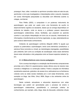 prosseguir, frear, voltar, re-estudar ou aprimorar conceitos vistos em sala de aula,
aprofundar e criar suas investigações e interpretações sobre o assunto, baseados
em outras informações pesquisadas ou discutidas com diferentes autores ou
colegas, via Internet.

        Para Petitto (2003), o computador é um poderoso instrumento de
aprendizagem, que pode ser usado como uma ferramenta de auxílio no
desenvolvimento cognitivo do estudante, desde que se consiga disponibilizar um
ambiente de trabalho, onde os alunos e o professor possam desenvolver
aprendizagens colaborativas, ativas, facilitadas, que propiciem ao aprendiz
construir a sua própria interpretação em torno de um assunto, interiorizando as
informações e transformando-as de forma organizada, ou seja, sistematizando-as
para construir determinado conhecimento.

        Ambiente de aprendizagem conforme Allegretti (2003) “é aquele que
propicia ou potencializa a aprendizagem, tendo como elementos constitutivos: a
estrutura física (concreta ou virtual); as metodologias empregadas, possibilitadas
pelo ambiente; bem como as condições de socialização; todos esses elementos
devem estar articulados e não justapostos como se fossem aspectos isolados.”(p.
67)

        2.1. A Webconferência como recurso pedagógico

        Com o avanço tecnológico e a ampliação das ferramentas computacionais
provindas com a Web 2.0, experienciamos nestes últimos anos de maneira mais
concreta a inteligência e a construção coletiva. Frente a soluções de informática
socialmente acessíveis, gratuitas e de acesso livre, estimularam-se os fenômenos
culturais como as redes sociais mediadas por e com estas ferramentas, como
exemplos os blogs, das Wikis, Orkut, MSN, Skype e dos ambientes online de
aprendizagem.

        Neste contexto, educadores e educandos deparam-se com estas
tecnologias que podem ser aproveitadas para o processo de ensino e
aprendizagem      colaborativas,   possibilitando   a   construção    coletiva   de
conhecimentos, por exemplo, wikis, blogs, listas de discussão, ambientes virtuais
 