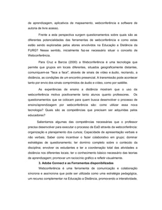 de aprendizagem, aplicativos de mapeamento, webconferência e software de
autoria de livre acesso.

        Frente a esta perspectiva surgem questionamentos sobre quais são as
diferentes potencialidades das ferramentas de webconferência e como estas
estão sendo exploradas pelos atores envolvidos na Educação a Distância da
FURG? Nesse sentido, inicialmente faz-se necessário situar o conceito de
Webconferência.

        Para Cruz e Barcia (2000) a Webconferência é uma tecnologia que
permite que grupos em locais diferentes, situados geograficamente distantes,
comuniquem-se "face a face", através de sinais de vídeo e áudio, recriando, a
distância, as condições de um encontro presencial. A transmissão pode acontecer
tanto por envio dos sinais comprimidos de áudio e vídeo, como por satélite.

        As experiências de ensino a distância mostram que o uso da
webconferência motiva positivamente tanto alunos quanto professores.          Os
questionamentos que se colocam para quem busca desenvolver o processo de
ensino/aprendizagem por      webconferência    são: como     utilizar   essa nova
tecnologia? Quais são as competências que precisam ser adquiridas pelos
educadores?

      Salientamos algumas das competências necessárias que o professor
precisa desenvolver para executar o processo de EaD através da webconferência:
organização e planejamento dos cursos; Capacidade de apresentação verbais e
não verbais; Saber como incentivar o fazer colaborativo em grupo; dominar
estratégias de questionamento; ter domínio completo sobre o conteúdo da
disciplina; envolver os estudantes e ter a coordenação total das atividades a
distância nos diferentes locais; ter o conhecimento básico necessário das teorias
de aprendizagem; promover um raciocínio gráfico e refletir visualmente.
        3. Adobe Connect e as Ferramentas disponibilizadas
        Webconferência é uma ferramenta de comunicação e colaboração
síncrona e assíncrona que pode ser utilizada como uma estratégia pedagógica,
um recurso complementar na Educação a Distância, promovendo a interatividade,
 