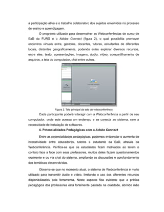 a participação ativa e o trabalho colaborativo dos sujeitos envolvidos no processo
de ensino e aprendizagem.
       O programa utilizado para desenvolver as Webconferências de curso de
EaD da FURG é o Adobe Connect (figura 2), o qual possibilita promover
encontros virtuais entre, gestores, docentes, tutores, estudantes de diferentes
locais, distantes geograficamente, podendo estes explorar diversos recursos,
entre eles: texto, apresentações, imagens, áudio, vídeo, compartilhamento de
arquivos, a tela do computador, chat entre outros.




                   Figura 2. Tela principal da sala de videoconferência
       Cada participante poderá interagir com a Webconferência a partir de seu
computador, onde este acessa um endereço e se conecta ao sistema, sem a
necessidade de instalação de softwares.
       4. Potencialidades Pedagógicas com o Adobe Connect

       Entre as potencialidades pedagógicas, podemos evidenciar o aumento de
interatividade entre educadores, tutores e estudante da EaD, através da
Webconferência. Verifica-se que os estudantes ficam motivados ao terem o
contato face a face com seus professores, muitos deles fazem questionamentos
oralmente e ou via chat do sistema, ampliando as discussões e aprofundamento
das temáticas desenvolvidas.

       Observa-se que no momento atual, o sistema de Webconferência é muito
utilizado para transmitir áudio e vídeo, limitando o uso dos diferentes recursos
disponibilizados pela ferramenta. Neste aspecto fica evidente que a prática
pedagógica dos professores está fortemente pautada na oralidade, abrindo mão
 