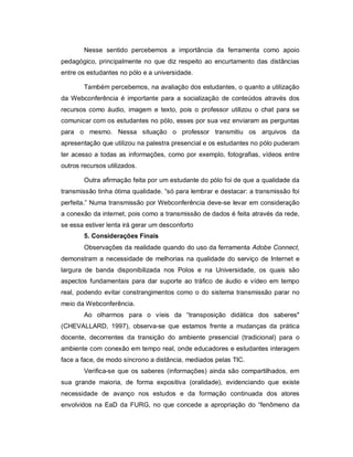 Nesse sentido percebemos a importância da ferramenta como apoio
pedagógico, principalmente no que diz respeito ao encurtamento das distâncias
entre os estudantes no pólo e a universidade.

        Também percebemos, na avaliação dos estudantes, o quanto a utilização
da Webconferência é importante para a socialização de conteúdos através dos
recursos como áudio, imagem e texto, pois o professor utilizou o chat para se
comunicar com os estudantes no pólo, esses por sua vez enviaram as perguntas
para o mesmo. Nessa situação o professor transmitiu os arquivos da
apresentação que utilizou na palestra presencial e os estudantes no pólo puderam
ter acesso a todas as informações, como por exemplo, fotografias, vídeos entre
outros recursos utilizados.

        Outra afirmação feita por um estudante do pólo foi de que a qualidade da
transmissão tinha ótima qualidade. “só para lembrar e destacar: a transmissão foi
perfeita.” Numa transmissão por Webconferência deve-se levar em consideração
a conexão da internet, pois como a transmissão de dados é feita através da rede,
se essa estiver lenta irá gerar um desconforto
        5. Considerações Finais
        Observações da realidade quando do uso da ferramenta Adobe Connect,
demonstram a necessidade de melhorias na qualidade do serviço de Internet e
largura de banda disponibilizada nos Polos e na Universidade, os quais são
aspectos fundamentais para dar suporte ao tráfico de áudio e vídeo em tempo
real, podendo evitar constrangimentos como o do sistema transmissão parar no
meio da Webconferência.
        Ao olharmos para o víeis da “transposição didática dos saberes"
(CHEVALLARD, 1997), observa-se que estamos frente a mudanças da prática
docente, decorrentes da transição do ambiente presencial (tradicional) para o
ambiente com conexão em tempo real, onde educadores e estudantes interagem
face a face, de modo síncrono a distância, mediados pelas TIC.
        Verifica-se que os saberes (informações) ainda são compartilhados, em
sua grande maioria, de forma expositiva (oralidade), evidenciando que existe
necessidade de avanço nos estudos e da formação continuada dos atores
envolvidos na EaD da FURG, no que concede a apropriação do “fenômeno da
 