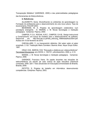 Transposição Midiática” (GARONCE, 2009) e das potencialidades pedagógicas
das ferramentas de Webconferência.
       6. Referências
       ALLEGRETTI, Sonia. Diversificando os ambientes de aprendizagem na
Formação de professores para o desenvolvimento de uma nova cultura. Tese de
doutoramento, PUC/SP,2003.
       BEHERENS, M. A. Projetos de aprendizagem colaborativa num
paradigma emergente. In: MORAN, J. M. Novas tecnologias e mediação
pedagógica. Campinas: Papirus, 2000.
       CAMPOS, F.C.A., ROCHA, A.R.C., CAMPOS, G.H.B., Design Instrucional
e Construtivismo: em busca de modelos para o desenvolvimento de software.
Disponível     em    http://lsm.dei.uc.pt/ribie_old/cong_1998/trabalhos/250m.pdf.
Acesso em 15 de fevereiro de 2010.
      CHEVALLARD, Y. La trasnposición didáctica. Del saber sabio al saber
enseñado. 2. Ed. Treadução Mario Carretero. Buenos Aires: Aique Grupo Editor,
1997.
       CRUZ, D.M., BARCIA, R.M. "Educação a distância por videoconferência".
Tecnologia Educacional, ano XXVIII, n. 150/151, julho/dezembro, 2000, p. 3-10.
       MORAN, J. M. Novas tecnologias e mediação pedagógica. Campinas:
Papirus, 2000.
         GARONCE, Francisco Vieira. Os papéis docentes nas situações de
webconferência um estudo de caso acerca da ação educativa presencial
conectada. 2009. 225 f. Tese (Doutorado em Educação)-Universidade de Brasília,
Brasília, 2009.
      PETITTO, S. Projetos de trabalho em informática: desenvolvendo
competências. Campinas: Papirus, 2003.
 