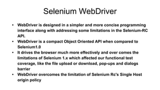 Selenium WebDriver
• WebDriver is designed in a simpler and more concise programming
interface along with addressing some limitations in the Selenium-RC
API.
• WebDriver is a compact Object Oriented API when compared to
Selenium1.0
• It drives the browser much more effectively and over comes the
limitations of Selenium 1.x which affected our functional test
coverage, like the file upload or download, pop-ups and dialogs
barrier
• WebDriver overcomes the limitation of Selenium Rc's Single Host
origin policy
 