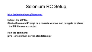 Selenium RC Setup
http://seleniumhq.org/download
Extract the ZIP file.
Start a Command Prompt or a console window and navigate to where
the ZIP file was extracted.
Run the command
java –jar selenium-server-standalone.jar
 