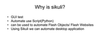 Why is sikuli?
• GUI test
• Automate use Script(Python)
• can be used to automate Flash Objects/ Flash Websites
• Using Sikuli we can automate desktop application
 