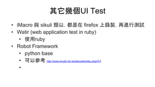 其它幾個UI Test
• iMacro 與 sikuli 類以，都是在 firefox 上錄製，再進行測試
• Watir (web application test in ruby)
• 使用ruby
• Robot Framework
• python base
• 可以參考 http://www.tonylin.idv.tw/dokuwiki/doku.php/rf:rf
•
 