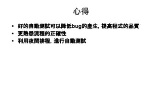 心得
• 好的自動測試可以降低bug的產生，提高程式的品質
• 更熟悉流程的正確性
• 利用夜間排程，進行自動測試
 