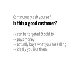 Continuously ask yourself:

Is this a good customer?
-> can be targeted & sold to
-> pays money
-> actually buys what you are selling
-> ideally you like them!

 