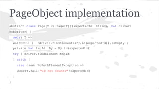 PageObject implementation
abstract class Page[T <: Page[T]]( expectedId: String, val driver:
WebDriver) {
self: T =>
waitUntil {

!driver.findElements(By.id(expectedId)).isEmpty }

private val tmpId: By = By.id(expectedId)
try { driver.findElement(tmpId)
} catch {
case nsee: NoSuchElementException =>
Assert.fail( "ID not found:" +expectedId)
}
}

 