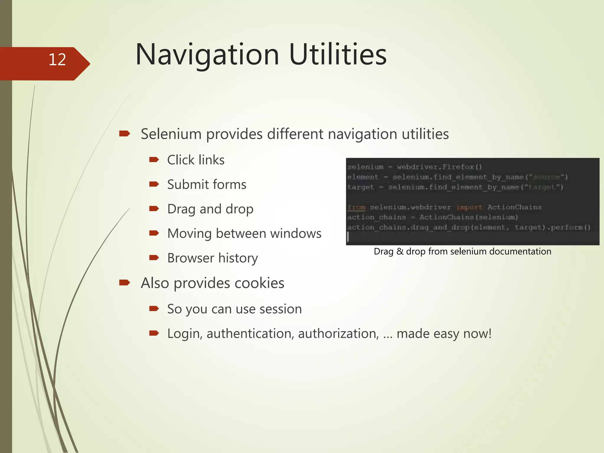 Navigation Utilities
 Selenium provides different navigation utilities
 Click links
 Submit forms
 Drag and drop
 Moving between windows
 Browser history
 Also provides cookies
 So you can use session
 Login, authentication, authorization, … made easy now!
Drag & drop from selenium documentation
12
 