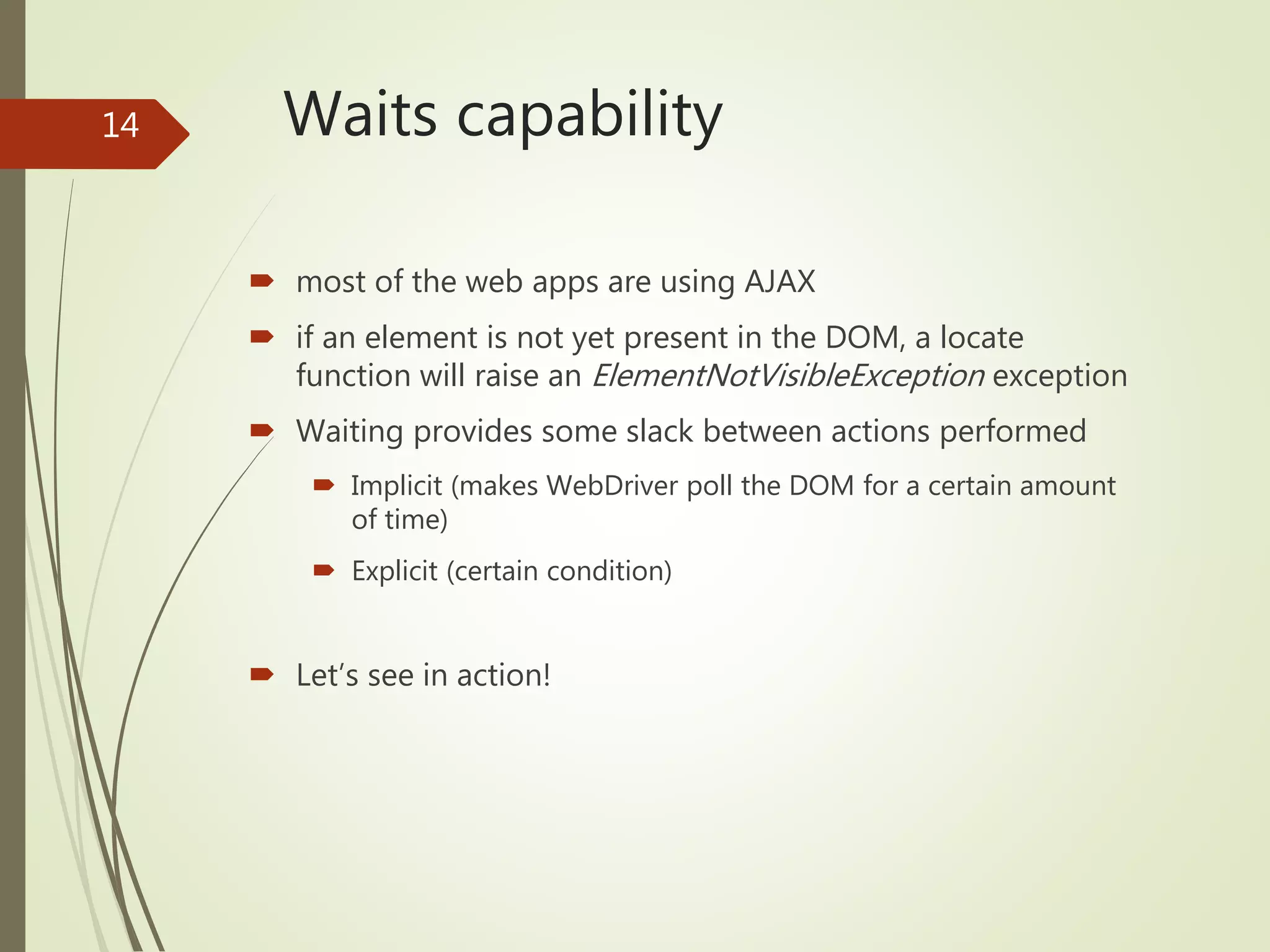 Waits capability
 most of the web apps are using AJAX
 if an element is not yet present in the DOM, a locate
function will raise an ElementNotVisibleException exception
 Waiting provides some slack between actions performed
 Implicit (makes WebDriver poll the DOM for a certain amount
of time)
 Explicit (certain condition)
 Let’s see in action!
14
 