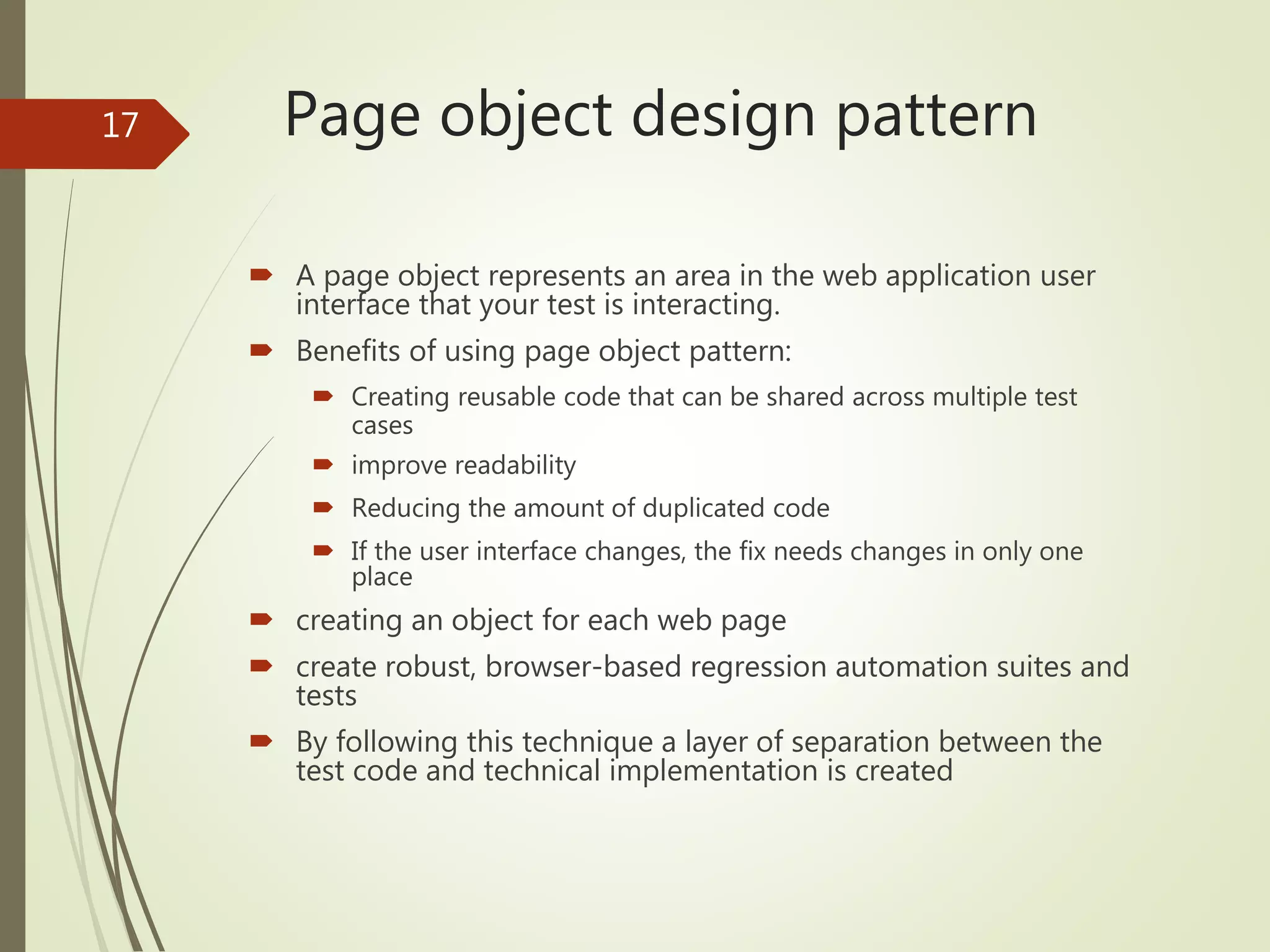Page object design pattern
 A page object represents an area in the web application user
interface that your test is interacting.
 Benefits of using page object pattern:
 Creating reusable code that can be shared across multiple test
cases
 improve readability
 Reducing the amount of duplicated code
 If the user interface changes, the fix needs changes in only one
place
 creating an object for each web page
 create robust, browser-based regression automation suites and
tests
 By following this technique a layer of separation between the
test code and technical implementation is created
17
 